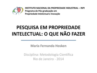 INSTITUTO NACIONAL DA PROPRIEDADE INDUSTRIAL – INPI
Programa de Pós-graduação em
Propriedade Intelectual e Inovação

PESQUISA EM PROPRIEDADE
INTELECTUAL: O QUE NÃO FAZER
Maria Fernanda Hosken
Disciplina: Metodologia Científica
Rio de Janeiro - 2014

 