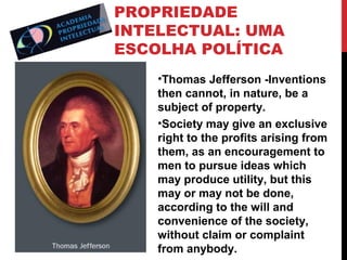 PROPRIEDADE
INTELECTUAL: UMA
ESCOLHA POLÍTICA
•Thomas Jefferson -Inventions
then cannot, in nature, be a
subject of property.
•Society may give an exclusive
right to the profits arising from
them, as an encouragement to
men to pursue ideas which
may produce utility, but this
may or may not be done,
according to the will and
convenience of the society,
without claim or complaint
from anybody.

 