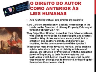 O DIREITO DO AUTOR
COMO ANTERIOR ÀS
LEIS HUMANAS
• Não há direito natural aos direitos de exclusiva
(Lord Candem, Donaldson v. Beckett, Proceedings in the
Lords on the Question of Literary Property, February 4
through February 22, 1774)
They forget their Creator, as well as their fellow creatures,
who wish to monopolize his noblest gifts and greatest
benefits. Why did we enter into society at all, but to
enlighten one another's minds, and improve our
faculties, for the common welfare of the species?
Those great men, those favoured mortals, those sublime
spirits, who share that ray of divinity which we call
genius, are intrusted by Providence with the delegated
power of imparting to their fellow-creatures that
instruction which heaven meant for universal benefit;
they must not be niggards to the world, or hoard up for
themselves the common stock.

 