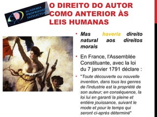 O DIREITO DO AUTOR
COMO ANTERIOR ÀS
LEIS HUMANAS
• Mas
haveria direito
natural
aos
direitos
morais
• En France, l'Assemblée
Constituante, avec la loi
du 7 janvier 1791 déclare :
• "Toute découverte ou nouvelle
invention, dans tous les genres
de l'industrie est la propriété de
son auteur; en conséquence, la
loi lui en garanti la pleine et
entière jouissance, suivant le
mode et pour le temps qui
seront ci-après déterminé"

 