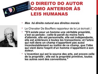 O DIREITO DO AUTOR
COMO ANTERIOR ÀS
LEIS HUMANAS
• Mas há direito natural aos direitos morais
• Le Chevalier De Boufflers rapporteur de la Loi écrivait :
• "S'il existe pour un homme une véritable propriété,
c'est sa pensée ; celle-là paraît du moins hors
d'atteinte, elle est personnelle, elle est indépendante,
elle est antérieure à toutes les transactions; et l'arbre
qui naît dans un champ n'appartient pas aussi
incontestablement au maître de ce champ, que l'idée
qui vient dans l'esprit d'un homme n'appartient à son
auteur.
• L'invention qui est la source des arts, est encore celle
de la propriété ; elle est la propriété primitive, toutes
les autres sont des conventions."

 