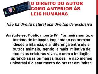 O DIREITO DO AUTOR
COMO ANTERIOR ÀS
LEIS HUMANAS
Não há direito natural aos direitos de exclusiva
Aristóteles, Poética, parte IV: "primeiramente, o
instinto de imitação implantado no homem
desde a infância, é a diferença entre ele e
outros animais, sendo a mais imitativa de
todas as criaturas vivas, e com a imitação
aprende suas primeiras lições; e não menos
universal é o sentimento do prazer em imitar.

 
