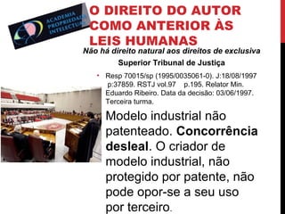 O DIREITO DO AUTOR
COMO ANTERIOR ÀS
LEIS HUMANAS

Não há direito natural aos direitos de exclusiva
Superior Tribunal de Justiça
• Resp 70015/sp (1995/0035061-0). J:18/08/1997
p:37859. RSTJ vol.97 p.195. Relator Min.
Eduardo Ribeiro. Data da decisão: 03/06/1997.
Terceira turma.

• Modelo industrial não
patenteado. Concorrência
desleal. O criador de
modelo industrial, não
protegido por patente, não
pode opor-se a seu uso
por terceiro.

 