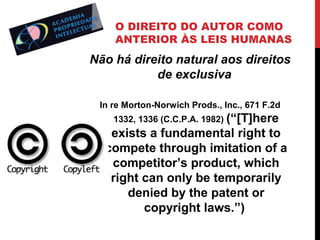 O DIREITO DO AUTOR COMO
ANTERIOR ÀS LEIS HUMANAS

Não há direito natural aos direitos
de exclusiva
In re Morton-Norwich Prods., Inc., 671 F.2d
1332, 1336 (C.C.P.A. 1982) (“[T]here

exists a fundamental right to
compete through imitation of a
competitor’s product, which
right can only be temporarily
denied by the patent or
copyright laws.”)

 