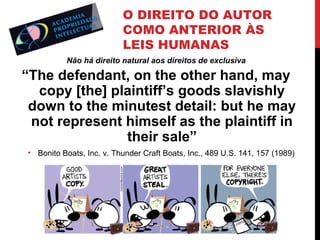 O DIREITO DO AUTOR
COMO ANTERIOR ÀS
LEIS HUMANAS
Não há direito natural aos direitos de exclusiva

“The defendant, on the other hand, may
copy [the] plaintiff’s goods slavishly
down to the minutest detail: but he may
not represent himself as the plaintiff in
their sale”
• Bonito Boats, Inc. v. Thunder Craft Boats, Inc., 489 U.S. 141, 157 (1989)

 