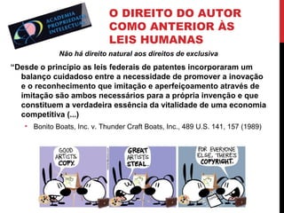 O DIREITO DO AUTOR
COMO ANTERIOR ÀS
LEIS HUMANAS
Não há direito natural aos direitos de exclusiva

“Desde o princípio as leis federais de patentes incorporaram um
balanço cuidadoso entre a necessidade de promover a inovação
e o reconhecimento que imitação e aperfeiçoamento através de
imitação são ambos necessários para a própria invenção e que
constituem a verdadeira essência da vitalidade de uma economia
competitiva (...)
• Bonito Boats, Inc. v. Thunder Craft Boats, Inc., 489 U.S. 141, 157 (1989)

 