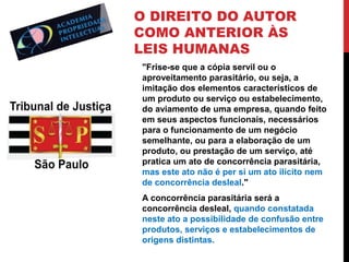 O DIREITO DO AUTOR
COMO ANTERIOR ÀS
LEIS HUMANAS
"Frise-se que a cópia servil ou o
aproveitamento parasitário, ou seja, a
imitação dos elementos característicos de
um produto ou serviço ou estabelecimento,
do aviamento de uma empresa, quando feito
em seus aspectos funcionais, necessários
para o funcionamento de um negócio
semelhante, ou para a elaboração de um
produto, ou prestação de um serviço, até
pratica um ato de concorrência parasitária,
mas este ato não é per si um ato ilícito nem
de concorrência desleal."
A concorrência parasitária será a
concorrência desleal, quando constatada
neste ato a possibilidade de confusão entre
produtos, serviços e estabelecimentos de
origens distintas.

 