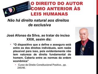 O DIREITO DO AUTOR
COMO ANTERIOR ÀS
LEIS HUMANAS
Não há direito natural aos direitos
de exclusiva
José Afonso da Silva, ao tratar do inciso
XXIX, assim diz:
• “O dispositivo que a define e assegura está
entre os dos direitos individuais, sem razão
plausível para isso, pois evidentemente não
tem natureza de direito fundamental do
homem. Caberia entre as normas da ordem
econômica”
• Curso de Direito Constitucional Positivo., pp.
245/46.

 