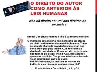 O DIREITO DO AUTOR
COMO ANTERIOR ÀS
LEIS HUMANAS
Não há direito natural aos direitos de
exclusiva

Manoel Gonçalves Ferreira Filho é da mesma opinião:
“Certamente esta matéria não mereceria ser alçada
ao nível de direito fundamental do homem. Tratase aqui da chamada propriedade imaterial que
seria protegida pelo inciso XXIII, referente ao
direito de propriedade. Como se viu, propriedade,
nos termos do citado inciso XXIII, não abrange
apenas o domínio. Compreende todos os bens de
valor patrimonial, entre os quais,
indubitavelmente, se incluem as marcas de
indústria e comércio ou o nome comercial”
•

Comentários à Constituição, v.1, p.51.

 