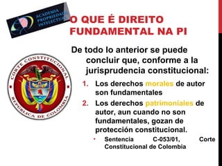 O QUE É DIREITO
FUNDAMENTAL NA PI
De todo lo anterior se puede
concluir que, conforme a la
jurisprudencia constitucional:
1. Los derechos morales de autor
son fundamentales
2. Los derechos patrimoniales de
autor, aun cuando no son
fundamentales, gozan de
protección constitucional.
•

Sentencia
C-053/01,
Constitucional de Colombia

Corte

 