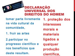 DECLARAÇÃO
UNIVERSAL DOS
DIREITOS DO HOMEM
tomar parte livremente 1. proteção dos
na vida cultural da
interesses
comunidade,
morais e
1. fruir as artes
materiais
ligados a
2.participar no
progresso científico e
qualquer
nos benefícios que
produção
deste resultam.
científica,

 