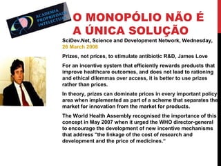 O MONOPÓLIO NÃO É
A ÚNICA SOLUÇÃO

SciDev.Net, Science and Development Network, Wednesday,
26 March 2008
Prizes, not prices, to stimulate antibiotic R&D, James Love
For an incentive system that efficiently rewards products that
improve healthcare outcomes, and does not lead to rationing
and ethical dilemmas over access, it is better to use prizes
rather than prices.
In theory, prizes can dominate prices in every important policy
area when implemented as part of a scheme that separates the
market for innovation from the market for products.
The World Health Assembly recognised the importance of this
concept in May 2007 when it urged the WHO director-general
to encourage the development of new incentive mechanisms
that address "the linkage of the cost of research and
development and the price of medicines.“

 