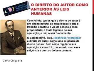 O DIREITO DO AUTOR COMO
ANTERIOR ÀS LEIS
HUMANAS
Concluindo, temos que o direito do autor é
um direito natural de propriedade e que o
trabalho constitui a via de acesso a essa
propriedade, o título legítimo de sua
aquisição, e não o seu fundamento.
O Estado deve, pois, reconhecer e proteger
o direito de autor, como uma exigência do
direito natural, bem como regular a sua
aquisição e exercício, de acordo com essa
exigência e com as do bem comum.

Gama Cerqueira

 