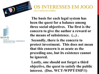 OS INTERESSES EM JOGO
(NA VISÃO DA OMPI)

The basis for each legal system has
been the quest for a balance among
three social objectives. The first is the
concern to give the author a reward or
the means of subsistence. (...) .
●
Secondly, there is the concern to
protect investment. This does not mean
that this concern is as acute as the
preceding one, but its existence cannot
be ignored.
●
Lastly, one should not forget a third
objective, the quest to satisfy the public
interest. (Doc. WCT-WPPT/IMP/1)
●

 