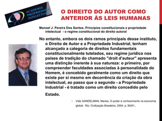 O DIREITO DO AUTOR COMO
ANTERIOR ÀS LEIS HUMANAS
Manoel J. Pereira Dos Santos, Princípios constitucionais e propriedade
intelectual - o regime constitucional do direito autoral

No entanto, embora os dois ramos principais desse instituto,
o Direito de Autor e a Propriedade Industrial, tenham
alcançado a categoria de direitos fundamentais
constitucionalmente tutelados, seu regime jurídico nos
países de tradição do chamado "droit d'auteur" apresenta
uma distinção inerente à sua natureza: o primeiro, por
compreender faculdades associadas à personalidade do
Homem, é concebido geralmente como um direito que
existe por si mesmo em decorrência da criação da obra
intelectual, ao passo que o segundo - a Propriedade
Industrial - é tratado como um direito concedido pelo
Estado.
•

Vide GANDELMAN, Marisa. O poder e conhecimento na economia
global. Rio: Civilização Brasileira, 2004. p. 80/81 .

 