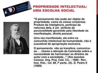 PROPRIEDADE INTELECTUAL:
UMA ESCOLHA SOCIAL
"O pensamento não pode ser objeto de
propriedade, como as coisas corpóreas.
Produto da inteligência, participa da
natureza dela, é um atributo da
personalidade garantido pela liberdade da
manifestação, direito pessoal.
Uma vez manifestado, ele entra na
comunhão intelectual da humanidade, não é
suscetível de apropriação exclusiva.
O pensamento não se transfere, comunicase. . . chamo a atenção da Comissão sobre a
necessidade do harmonizar os direitos do
autor com a sociedade..." (Ata sessões
Comiss. Org. Proj. Cód. Civ. - 1889 - Rev.
Inst. Hist., vol. 68, lª parte, 33). D. Pedro II
(1889)

 