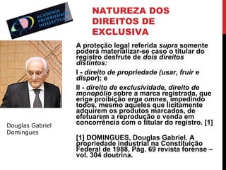 NATUREZA DOS
DIREITOS DE
EXCLUSIVA

Douglas Gabriel
Domingues

A proteção legal referida supra somente
poderá materializar-se caso o titular do
registro desfrute de dois direitos
distintos:
I - direito de propriedade (usar, fruir e
dispor); e
II - direito de exclusividade, direito de
monopólio sobre a marca registrada, que
erige proibição erga omnes, impedindo
todos, mesmo aqueles que licitamente
adquirem os produtos marcados, de
efetuarem a reprodução e venda em
concorrência com o titular do registro. [1]
[1] DOMINGUES, Douglas Gabriel. A
propriedade industrial na Constituição
Federal de 1988, Pág. 69 revista forense –
vol. 304 doutrina.

 