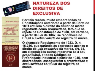 NATUREZA DOS
DIREITOS DE
EXCLUSIVA
Por tais razões, muito embora todas as
Constituições anteriores a partir da Carta de
1891 rotulem o direito do titular da marca
registrada como propriedade, fato que se
repete na Constituição de 1988, em verdade,
a partir da Lei de 1887, se reconhece no
Brasil a exclusividade do registro de marca.
O chamado Regulamento de 1923, D. n.
16.246, que garantia às expressas apenas o
direito de uso exclusivo da marca, art. 78,
em disposições outras reportava-se a seu
proprietário, e todos Códigos de
Propriedade Industrial a partir de 1945, sem
discrepância, asseguraram a propriedade e
exclusividade ao titular do registro de
marca.

 