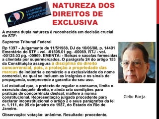 NATUREZA DOS
DIREITOS DE
EXCLUSIVA
A mesma dupla natureza é reconhecida em decisão crucial
do STF:
Supremo Tribunal Federal
Rp 1397 - Julgamento de 11/5/1988, DJ de 10/06/88, p. 14401
Ementário do STF - vol. -01505.01 pg. -00069. RTJ - vol.
-00125.03 pg. -00969. EMENTA: - Bolsas e sacolas fornecidas
a clientela por supermercados. O parágrafo 24 do artigo 153
da Constituição assegura a disciplina do direito

concorrencial, pois, a proteção a propriedade das
marcas de indústria e comércio e a exclusividade do nome
comercial, na qual se incluem as insígnias e os sinais de
propaganda, compreende a garantia do seu uso.

Lei estadual que, a pretexto de regular o consumo, limita o
exercício daquele direito, e ainda cria condições para
praticas de concorrência desleal, malfere a norma
constitucional. Representação julgada procedente para
declarar inconstitucional o artigo 2 e seus parágrafos da lei
n. 1.111, de 05 de janeiro de 1987, do Estado do Rio de
Janeiro.
Observação: votação: unânime. Resultado: procedente.

Celio Borja

 