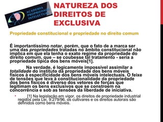 NATUREZA DOS
DIREITOS DE
EXCLUSIVA
Propriedade constitucional e propriedade no direito comum
É importantíssimo notar, porém, que o fato de a marca ser
uma das propriedades tratadas no âmbito constitucional não
implica em que ela tenha o exato regime da propriedade do
direito comum, que – se coubesse tal tratamento - seria a
propriedade típica dos bens móveis[1].
Na verdade, é logicamente impossível assimilar a
totalidade do instituto da propriedade dos bens móveis
físicos à especificidade dos bens móveis intelectuais. O feixe
de tensões que leva à constitucionalidade da propriedade
dos bens físicos é diverso dos vetores de forças que
legitimam os bens exclusivos que se constroem na
concorrência e sob as tensões da liberdade de iniciativa.
•

[1] Na legislação em vigor, os direitos de propriedade industrial
regidos pela Lei. 9.279/96, os cultivares e os direitos autorais são
definidos como bens móveis.

 