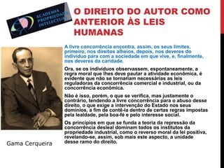 O DIREITO DO AUTOR COMO
ANTERIOR ÀS LEIS
HUMANAS
A livre concorrência encontra, assim, os seus limites,
primeiro, nos direitos alheios, depois, nos deveres do
indivíduo para com a sociedade em que vive, e, finalmente,
nos deveres da caridade.
Ora, se os indivíduos observassem, espontaneamente, a
regra moral que lhes deve pautar a atividade econômica, é
evidente que não se tornariam necessárias as leis
reguladoras da concorrência comercial e industrial, ou da
concorrência econômica.
Não é isso, porém, o que se verifica, mas justamente o
contrário, tendendo a livre concorrência para o abuso desse
direito, o que exige a intervenção do Estado nos seus
domínios, a fim de contê-la dentro de certas regras impostas
pela lealdade, pela boa-fé e pelo interesse social.

Gama Cerqueira

Os princípios em que se funda a teoria da repressão da
concorrência desleal dominam todos os institutos da
propriedade industrial, como o reverso moral da lei positiva,
revelando-se, assim, sob mais este aspecto, a unidade
desse ramo do direito.

 