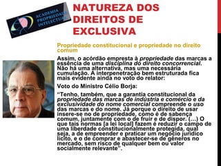 NATUREZA DOS
DIREITOS DE
EXCLUSIVA
Propriedade constitucional e propriedade no direito
comum
Assim, o acórdão empresta à propriedade das marcas a
essência de uma disciplina do direito concorrencial.
Não há uma alternativa, mas uma necessária
cumulação. A interpenetração bem estruturada fica
mais evidente ainda no voto do relator:
Voto do Ministro Célio Borja:
“Tenho, também, que a garantia constitucional da
propriedade das marcas de indústria e comércio e da
exclusividade do nome comercial compreende o uso
das marcas e do nome. Já porque o direito de usar
insere-se no de propriedade, como é de sabença
comum, juntamente com o de fruir e de dispor. (…) O
que tais normas [a lei local] fazem é reduzir o campo de
uma liberdade constitucionalmente protegida, qual
seja, a de empreender e praticar um negócio jurídico
lícito, e o de comprar e abastecer-se de gêneros no
mercado, sem risco de qualquer bem ou valor
socialmente relevante”.

 