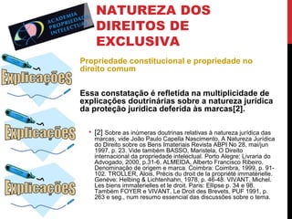 NATUREZA DOS
DIREITOS DE
EXCLUSIVA
Propriedade constitucional e propriedade no
direito comum
Essa constatação é refletida na multiplicidade de
explicações doutrinárias sobre a natureza jurídica
da proteção jurídica deferida às marcas[2].
• [2] Sobre as inúmeras doutrinas relativas à natureza jurídica das

marcas, vide João Paulo Capella Nascimento, A Natureza Jurídica
do Direito sobre os Bens Imateriais Revista ABPI No 28, mai/jun
1997, p. 23. Vide também BASSO, Maristela, O Direito
internacional da propriedade intelectual. Porto Alegre: Livraria do
Advogado, 2000, p.31-6. ALMEIDA, Alberto Francisco Ribeiro.
Denominação de origem e marca. Coimbra: Coimbra, 1999, p. 91102. TROLLER, Alois, Précis du droit de la propriété immatérielle.
Genéve: Helbing & Lichtenhahn, 1978, p. 46-48. VIVANT, Michel.
Les biens immaterielles et le droit. Paris: Ellipse p. 34 e 98.
Também FOYER e VIVANT, Le Droit des Brevets, PUF 1991, p.
263 e seg., num resumo essencial das discussões sobre o tema.

 