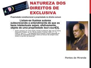 NATUREZA DOS
DIREITOS DE
EXCLUSIVA
Propriedade constitucional e propriedade no direito comum

Listam-se ilustres autores
subscrevendo o entendimento de que os
bens intelectuais sejam, efetivamente,
objeto de uma propriedade tout court[3],
• [3] Em especial, em nosso direito, Pontes de Miranda. Mas veja-se Gama
Cerqueira, Tratado, op. cit., Rio de Janeiro, Forense, 1946, v. 1. 1a.
Parte, p. 350 e s.: “... as objeções que se erguem contra a aplicação do
conceito de propriedade ao direito sobre as marcas não atingem esse
direito no que tem de essencial”.

Pontes de Miranda

 