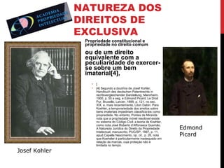 NATUREZA DOS
DIREITOS DE
EXCLUSIVA
Propriedade constitucional e
propriedade no direito comum

ou de um direito
equivalente com a
peculiaridade de exercerse sobre um bem
imaterial[4],
•
•

Josef Kohler

[
[4] Segundo a doutrina de Josef Kohler,
Handbuch des deutschen Patentrechts in
rechtsvergleichender Darstellung, Mannheim,
1900, p. 55 e seg. e Edmond Picard, Le Droit
Pur, Bruxelle, Larcier, 1899, p. 121. no sec.
XIX, e, mais recentemente, Léon Dabin. Para
Koehler, a temporariedade dos sireitos sobre
bens imateriais impediriam classificá-los como
propriedade. No entanto, Pontes de Miranda
nota que a propriedade móvel resolúvel existe
no sistema do Código Civil; a teoria de Koehler,
como nota José Roberto d’Affonseca Gusmão,
A Natureza Jurídica do Direito da Propriedade
Intelectual, manuscrito, PUC/SP, 1997, p. 11,
apud Capella Nascimento, op. cit., p. 26, nota
que Koeheler é particularmente inadequado em
relação às marcas, cuja proteçào não é
limitada no tempo.

Edmond
Picard

 