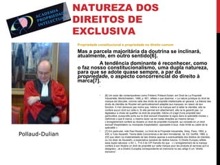NATUREZA DOS
DIREITOS DE
EXCLUSIVA
Propriedade constitucional e propriedade no direito comum

Mas a parcela majoritária da doutrina se inclinará,
atualmente, em outro sentido[6].
A tendência dominante é reconhecer, como
o faz nosso constitucionalismo, uma dupla natureza,
para que se adote quase sempre, a par da
propriedade, o aspecto concorrencial do direito à
marca[7].
•

•

Pollaud-Dulian

•

[6] Um autor tão contemporâneo como Fréderic Pollaud-Dulian, em Droit de La Proprieté
Industrielle, Montchrestien, 1999, p. 601, reflete o que dizemos: « La nature juridique du droit de
marque est discutée, comme celle des droits de propriété intellectuelle en general. La théorie des
droits de clientèle de Roubier est particulièrement adaptée aux marques, en raison de leur
fonction. II n'en demeure pas moins que, même si la marque sert à rallier la clientèle, elle ne
confere aucun droit sur celle-ci. Si elle permet son attachement, elle ne le garantit pas. Le
législateur a choisi de qualifier ce droit de propriété, même s'il s'agit d'une propriété bien
particulière, puisqu'elle porte sur le droit exclusif d'exploiter le signe dans la spéclalité choisie ».
Definindo o que é marca, o mesmo autor vai em todas direções ao mesmo tempo: “
L'enregistrement confere au titulaire un droit de propriété incorporel, qui consiste en un droit
exclusif d'exploitation ou monopole d’exploitation, opposable à tous, mais limité au cadre de la
spécialité ».
[7] Em particular, vide Paul Roubier, Le Droit de la Proprieté Industrielle, Sirey, Paris, 1952, p.
435, e Tulio Ascarelli, Teoria della Concorrenza e dei beni Immateriali, 3a. Ed. Giuffrè, 1960, p.
233 que vêem na imaterialidade de tais direitos apenas a eventualidade dos direitos de clientela,
ou (no dizer de Ascarelli), a expectativa razoável de réditos futuros. O Direito Europeu reflete
essa dupla natureza: o Art. L. 714-3 do CPI francês diz que « L’enregistrement de la marque
confere à son titulaire un droit de propriété sur cette marque pour les produits et services qu'il a
designés». Já a Diretriz Européia correspondente só menciona no seu artigo 5 um “direito
exclusivo”.

 