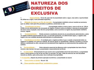 NATUREZA DOS
DIREITOS DE
EXCLUSIVA
1.
Especialidade - Tal se dá, pois não há propriedade sobre o signo, mas sobre a oportunidade
de utilizar-se o signo, numa atividade específica.
2.
Afetação do signo a um fim de mercado - A propriedade mobiliária comum mantém-se exclusiva
quer se utilize o bem para fins privados ou públicos, comerciais ou não
3.
Constituição do título A propriedade relativa à marca nasce, como se lê do art. 129 do
CPI/96, do ato administrativo da concessão do registro. Embora muito se enfatize a natureza da apropriação
da marca como ocupação, essa não dá a propriedade, como ocorreria no regime da propriedade mobiliária
comum. regular.
4.
Contestabilidade - Direito exclusivo constituído através de um procedimento administrativo, sobre
um objeto imaterial (oportunidade de usar, no mercado pertinente, um determinado signo), o registro está
sujeito a ter sua nulidade declarada administrativa ou judicialmente.
5.
Transferência do título - A condição para o negócio jurídico é que a cessão compreenda todos os
registros ou pedidos, em nome do cedente, de marcas iguais ou semelhantes, relativas a produto ou serviço
idêntico, semelhante ou afim, sob pena de cancelamento dos registros ou arquivamentos dos pedidos não
cedidos.
6.
Territorialidade Outro elemento essencial de diferença entre a propriedade dos bens físicos
móveis e das marcas é de que a propriedade é essencialmente territorial.
7.
A caducidade - Diversamente do que ocorre com a propriedade móvel dos bens físicos, a propriedade
sobre a marca perece se não se faz uso dela no mercado. Ou seja, a falta de exercício de uma faculdade
inerente ao direito, após certo prazo, leva à extinção da propriedade.

8. A exaustão - Depois da primeira operação econômica, a propriedade se exaure.
9.

Outros limites ao direito - No art. 132.

10.

Duas questões específicas: condomínio e posse

 