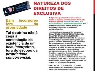 NATUREZA DOS
DIREITOS DE
EXCLUSIVA
Bem incorpóreo
fora
da
propriedade
Tal doutrina não é
cega à
constatação da
existência de um
bem incorpóreo,
fora do escopo da
propriedade
concorrencial.

5. Apelantes que não tinham a seu favor, o
direito ao registro, como decorrente de um fato
formativo gerador. Não criaram a marca. Não
foram as primeiras a usá-la ostensivamente. Não
possuíam título justo para os registros, na
medida em conheciam os obstáculos
contratuais a eles.
6. Conhecimento, por parte das apelantes:
SHARP S/A EQUIPAMENTOS ELETRÔNICOS e
SHARP DO BRASIL S/A INDÚSTRIA DE
EQUIPAMENTOS ELETRÔNICOS, das cláusulas
e manifestações contrárias aos registros, por
parte da apelada. Má-fé configurada, na medida
em que nada supriu ou saneou a vedação
expressa aos registros e conhecida pelas sócias
brasileiras. A má-fé, no caso, não é aquela que
se afere na formação e cumprimento do
contrato, mas sim a que deriva dos vícios que
impedem a aquisição do direito real sobre a
marca. No caso, direito de propriedade
industrial. 7. Diante da má-fé existente, aplica-se
o disposto no art. 6 bis, 3 da CUP, que no atual
ordenamento jurídico vigente, convive com o art.
174 da LPI. Prescrição inexistente."
TFR2, AC 2003.51.01.500740-5, 1a. Turma
Especializada, Des. Abel Gomes, Publicação:
24/08/2006, Julgamento:02/08/2006.

 
