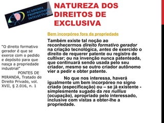 NATUREZA DOS
DIREITOS DE
EXCLUSIVA
Bem incorpóreo fora da propriedade
“O direito formativo
gerador é que se
exerce com o pedido
e depósito para que
nasça a propriedade
industrial”
PONTES DE
MIRANDA, Tratado de
Direito Privado, vol.
XVII, § 2.016, n. 1

Também existe tal noção ao
reconhecermos direito formativo gerador
na criação tecnológica, antes de exercido o
direito de requerer patente ou registro de
cultivar; ou na invenção nunca patenteada,
que continuará sendo usada pelo seu
criador, mesmo se outro criador autônomo
vier a pedir e obter patente.
No que nos interessa, haverá
igualmente um bem incorpóreo no signo
criado (especificação) ou – se já existente simplesmente sugado da res nullius
(ocupação), apropriado pelo interessado,
inclusive com vistas a obter-lhe a
propriedade.

 