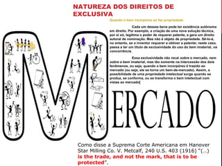 NATUREZA DOS DIREITOS DE
EXCLUSIVA
Quando o bem incorpóreo se faz propriedade
Cada um desses bens pode ter existência autônoma
em direito. Por exemplo, a criação de uma nova solução técnica,
por si só, legitima o poder de requerer patente, e gera um direito
autoral de nominação. Mas não é objeto de propriedade. Sê-lo-á,
no entanto, se o inventor requerer e obtiver a patente; neste caso,
passa a ter um título de exclusividade do uso do bem imaterial, na
concorrência.
Essa exclusividade não recai sobre o mercado, nem
sobre o bem imaterial, mas tão somente na intercessão dos dois
fenômenos, ou seja, quando o bem incorpóreo é trazido ao
mercado (ou seja, ele se torna um bem-de-mercado). Assim, a
possibilidade de uma propriedade intelectual surge quando se
produz, se conforma, ou se transforma o bem intelectual com
vistas ao mercado[

Como disse a Suprema Corte Americana em Hanover
Star Milling Co. V. Metcalf, 240 U.S. 403 (1916) “(…)
is the trade, and not the mark, that is to be
protected”.

 