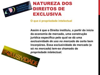 NATUREZA DOS
DIREITOS DE
EXCLUSIVA
O que é propriedade intelectual
Assim é que o Direito instituiu, a partir do início
da economia de mercado, uma construção
jurídica específica pelo qual se dá uma
exclusividade de uso no mercado de certo bem
incorpóreo. Essa exclusividade de mercado (e
só no mercado) tem-se chamado de
propriedade intelectual.

 