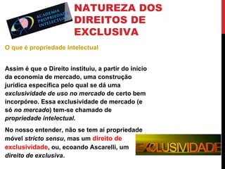 NATUREZA DOS
DIREITOS DE
EXCLUSIVA
O que é propriedade intelectual
Assim é que o Direito instituiu, a partir do início
da economia de mercado, uma construção
jurídica específica pelo qual se dá uma
exclusividade de uso no mercado de certo bem
incorpóreo. Essa exclusividade de mercado (e
só no mercado) tem-se chamado de
propriedade intelectual.
No nosso entender, não se tem aí propriedade
móvel stricto sensu, mas um direito de
exclusividade, ou, ecoando Ascarelli, um
direito de exclusiva.

 