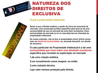 NATUREZA DOS
DIREITOS DE
EXCLUSIVA
O que é propriedade intelectual
Assim é que o Direito instituiu, a partir do início da economia de
mercado, uma construção jurídica específica pelo qual se dá uma
exclusividade de uso no mercado de certo bem incorpóreo. Essa
exclusividade de mercado (e só no mercado) tem-se chamado de
propriedade intelectual.
No nosso entender, não se tem aí propriedade móvel stricto sensu,
mas um direito de exclusividade, ou, ecoando Ascarelli, um direito
de exclusiva.

O caso particular da Propriedade Intelectual é a de uma
exclusividade que recai sobre uma atividade econômica
específica que consiste na exploração no mercado
1.de uma criação estética,
2.um investimento numa imagem, ou então
3.uma solução técnica,
cujo valor merece proteção pelo Direito.

 