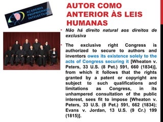 AUTOR COMO
ANTERIOR ÀS LEIS
HUMANAS

• Não há direito natural aos direitos de
exclusiva
• The
exclusive
right
Congress
is
authorized to secure to authors and
inventors owes its existence solely to the
acts of Congress securing it [Wheaton v.
Peters, 33 U.S. (8 Pet.) 591, 660 (1834)],
from which it follows that the rights
granted by a patent or copyright are
subject to such qualifications and
limitations
as
Congress,
in
its
unhampered consultation of the public
interest, sees fit to impose [Wheaton v.
Peters, 33 U.S. (8 Pet.) 591, 662 (1834);
Evans v. Jordan, 13 U.S. (9 Cr.) 199
(1815)].

 