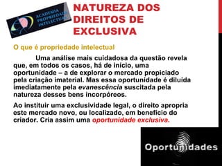 NATUREZA DOS
DIREITOS DE
EXCLUSIVA
O que é propriedade intelectual
Uma análise mais cuidadosa da questão revela
que, em todos os casos, há de início, uma
oportunidade – a de explorar o mercado propiciado
pela criação imaterial. Mas essa oportunidade é diluída
imediatamente pela evanescência suscitada pela
natureza desses bens incorpóreos.
Ao instituir uma exclusividade legal, o direito apropria
este mercado novo, ou localizado, em benefício do
criador. Cria assim uma oportunidade exclusiva.

 