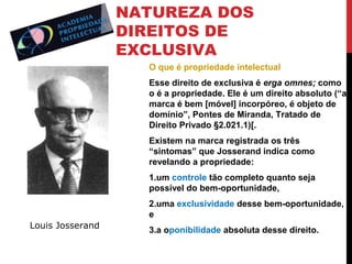 NATUREZA DOS
DIREITOS DE
EXCLUSIVA
O que é propriedade intelectual
Esse direito de exclusiva é erga omnes; como
o é a propriedade. Ele é um direito absoluto (“a
marca é bem [móvel] incorpóreo, é objeto de
domínio”, Pontes de Miranda, Tratado de
Direito Privado §2.021.1)[.
Existem na marca registrada os três
“sintomas” que Josserand indica como
revelando a propriedade:
1.um controle tão completo quanto seja
possível do bem-oportunidade,
2.uma exclusividade desse bem-oportunidade,
e
Louis Josserand

3.a oponibilidade absoluta desse direito.

 