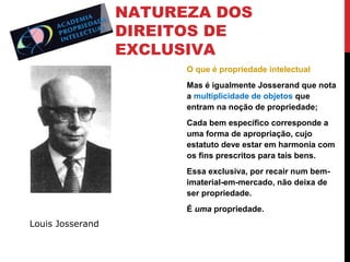 NATUREZA DOS
DIREITOS DE
EXCLUSIVA
O que é propriedade intelectual
Mas é igualmente Josserand que nota
a multiplicidade de objetos que
entram na noção de propriedade;
Cada bem específico corresponde a
uma forma de apropriação, cujo
estatuto deve estar em harmonia com
os fins prescritos para tais bens.
Essa exclusiva, por recair num bemimaterial-em-mercado, não deixa de
ser propriedade.
É uma propriedade.

Louis Josserand

 