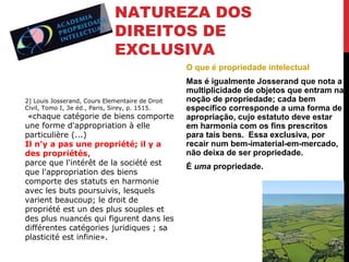 NATUREZA DOS
DIREITOS DE
EXCLUSIVA
O que é propriedade intelectual

2] Louis Josserand, Cours Elementaire de Droit
Civil, Tomo I, 3e éd., Paris, Sirey, p. 1515.

«chaque catégorie de biens comporte
une forme d'appropriation à elle
particulière (...)
Il n'y a pas une propriété; il y a
des propriétés,
parce que l'intérêt de la société est
que l'appropriation des biens
comporte des statuts en harmonie
avec les buts poursuivis, lesquels
varient beaucoup; le droit de
propriété est un des plus souples et
des plus nuancés qui figurent dans les
différentes catégories juridiques ; sa
plasticité est infinie».

Mas é igualmente Josserand que nota a
multiplicidade de objetos que entram na
noção de propriedade; cada bem
específico corresponde a uma forma de
apropriação, cujo estatuto deve estar
em harmonia com os fins prescritos
para tais bens. Essa exclusiva, por
recair num bem-imaterial-em-mercado,
não deixa de ser propriedade.
É uma propriedade.

 