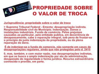 PROPRIEDADE SOBRE
O VALOR DE TROCA
Jurisprudência: propriedade sobre o valor de troca
> Supremo Tribunal Federal - Ementa: desapropriação indireta.
Responsabilidade civil do Município. Indenização. Danos a
instalações industriais. Fundo de comércio. Pelos prejuízos
causados ao particular, pela entidade publica, em decorrência de
desapossamento, cabe a reparação integral, sob pena de frustar-se
o principio da justa indenização da propriedade, ou da plena
reparação do dano.
É de indenizar-se o fundo de comercio, não somente em casos de
desapropriações regulares, ainda que não protegidas pelo d. 2415
0, mas, também, e com maior razão, nas desapropriações indiretas,
em que se busca a ampla indenização por ato da administração,
desapoiado de regularidade e forma jurídica. Recurso extraordinário
conhecido e provido, em parte.

 