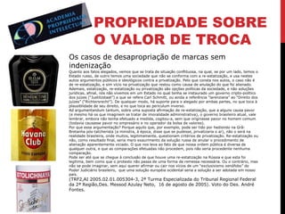 PROPRIEDADE SOBRE
O VALOR DE TROCA
Os casos de desapropriação de marcas sem
indenização

Quanto aos fatos alegados, vemos que se trata de situação conflituosa, na qual, se por um lado, temos o
Estado russo, de outro temos uma sociedade que não se conforma com a re-estatização, e usa nestes
autos argumentos públicos e ideológicos contra a privatização. Pelo que consta nos autos, o caso não é
de re-estatização, e sim vício na privatização que restou como causa de anulação do que foi alienado.
Ademais, estatização, re-estatização ou privatização são opções políticas da sociedade, e não soluções
jurídicas, afinal, nós não vivemos em um Estado no qual tenha se instaurado um governo cripto-político
dos juízes (“Justitzstaat”) a que se refere Carl Schmitt, ou ainda a referência “larenziana” ao “Direito dos
juízes” (“Richtersrecht”). De qualquer modo, há suporte para o alegado por ambas partes, no que toca à
plausiblidade de seu direito, e no que toca ao periculum inverso.
Ad argumentandum tantum, sobre uma suposta afirmação de re-estatização, que a alguns causa pavor
(e mesmo há os que imaginem se tratar de imoralidade administrativa), o governo brasileiro atual, vale
lembrar, embora não tenha efetuado a medida, cogitou-a, sem que originasse pavor no homem comum
(todavia causasse pavor no empresário e no operador da bolsa de valores).
Por que essa argumentação? Porque aquilo que, por exemplo, pode ser tido por hediondo na GrãBretanha pós-tatcherista (a ministra, à época, disse que se pudesse, privatizaria o ar), não o será na
realidade brasileira, onde muitos, legitimamente, questionam critérios de privatização. Re-estatização ou
não, como resultado final, seria mero exaurimento da solução russa de anular o procedimento de
alienação aparentemente viciado. O que nos leva ao fato de que nossa ordem pública é diversa de
qualquer outra, e que as comparações efetuadas não procedem, pois não seria procedente nenhuma
comparação.
Pode ser até que se chegue à conclusão de que houve uma re-estatização na Rússia e que esta foi
legítima, bem como que o protesto não passa de uma forma de remessa necessária. Ou o contrário, mas
não se pode imaginar, sem aqui querer afirmar ou cair nos vícios de um “exclusivismo xenófobo” do
Poder Judiciário brasileiro, que uma solução européia ocidental seria a solução a ser adotada em nosso
país.

(TRF2,AI 2005.02.01.005304-3, 2ª Turma Especializada do Tribunal Regional Federal
da 2ª Região,Des. Messod Azulay Neto, 16 de agosto de 2005). Voto do Des. André
Fontes.

 