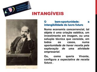 INTANGÍVEIS
O
bem-oportunidade:
intangibilidade do lucro futuro

a

Numa economia concorrencial, tal
objeto é uma criação estética, um
investimento em imagem, ou uma
solução técnica que consiste, em
todos
os
casos,
numa
oportunidade de haver receita pela
exploração de uma atividade
empresarial.
Ou,
como
queria
Vivante,
configura a expectativa de receita
futura .

 