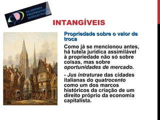 INTANGÍVEIS
Propriedade sobre o valor de
troca
Como já se mencionou antes,
há tutela jurídica assimilável
à propriedade não só sobre
coisas, mas sobre
oportunidades de mercado.
- Jus intraturae das cidades
italianas do quatrocento
como um dos marcos
históricos da criação de um
direito próprio da economia
capitalista.

 
