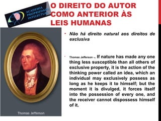 O DIREITO DO AUTOR
COMO ANTERIOR ÀS
LEIS HUMANAS
• Não há direito natural aos direitos de
exclusiva

•

. If nature has made any one
thing less susceptible than all others of
exclusive property, it is the action of the
thinking power called an idea, which an
individual may exclusively possess as
long as he keeps it to himself; but the
moment it is divulged, it forces itself
into the possession of every one, and
the receiver cannot dispossess himself
of it.
Thomas Jefferson -

 