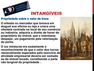 INTANGÍVEIS
Propriedade sobre o valor de troca
O artesão ou mercador que tomava em
aluguel sua oficina ou loja e criava uma
clientela centrada no local de seu comércio
ou indústria, adquiria o direito de haver do
proprietário do imóvel, que o intentasse
despejar, um pagamento pela valorização
do ponto.
O ius intraturae era exatamente o
reconhecimento de que o valor dos lucros
razoavelmente esperados pelo exercício da
atividade empresarial deveria ser somado
ao do imóvel locado, constituindo a parte
não tangível da propriedade .

 