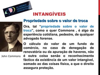 INTANGÍVEIS
Propriedade sobre o valor de troca
Ora, tal “propriedade sobre o valor de
troca”, como o quer Commons , é algo da
experiência cotidiana, pedestre, de qualquer
advogado forense.

John Commons

O cálculo do valor de um fundo de
comércio, no caso de denegação de
renovatória ou da apuração de haveres, não
é outra coisa senão o reconhecimento
fáctico da existência de um valor intangível,
somado ao das coisas física, a que o direito
assegura proteção.

 