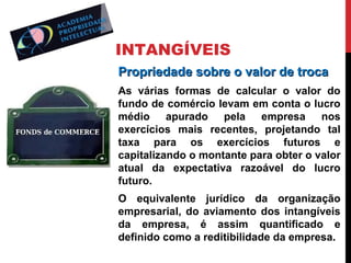 INTANGÍVEIS
Propriedade sobre o valor de troca
As várias formas de calcular o valor do
fundo de comércio levam em conta o lucro
médio apurado pela empresa nos
exercícios mais recentes, projetando tal
taxa para os exercícios futuros e
capitalizando o montante para obter o valor
atual da expectativa razoável do lucro
futuro.
O equivalente jurídico da organização
empresarial, do aviamento dos intangíveis
da empresa, é assim quantificado e
definido como a reditibilidade da empresa.

 